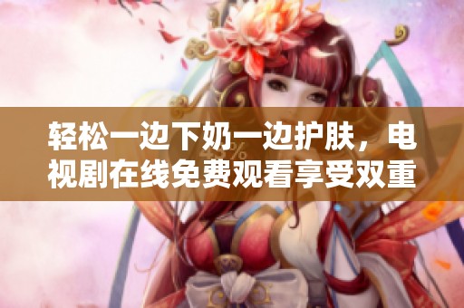 轻松一边下奶一边护肤，电视剧在线免费观看享受双重乐趣