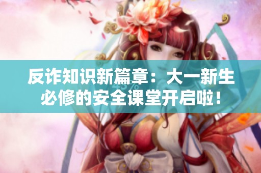 反诈知识新篇章：大一新生必修的安全课堂开启啦！