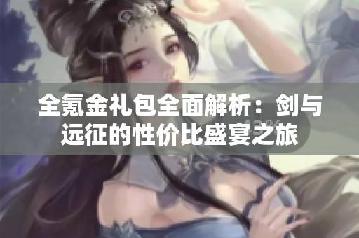 全氪金礼包全面解析：剑与远征的性价比盛宴之旅
