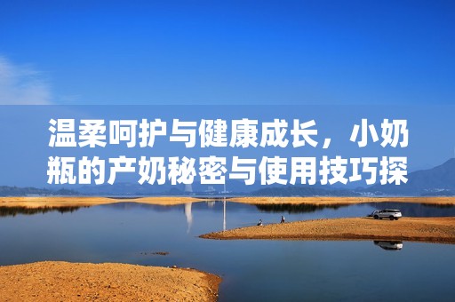 温柔呵护与健康成长，小奶瓶的产奶秘密与使用技巧探讨