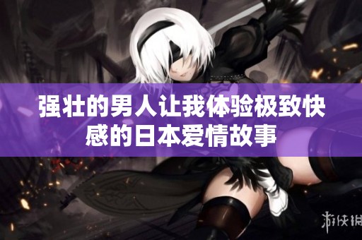 强壮的男人让我体验极致快感的日本爱情故事