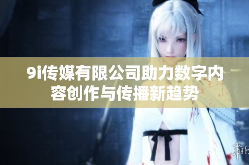 9i传媒有限公司助力数字内容创作与传播新趋势