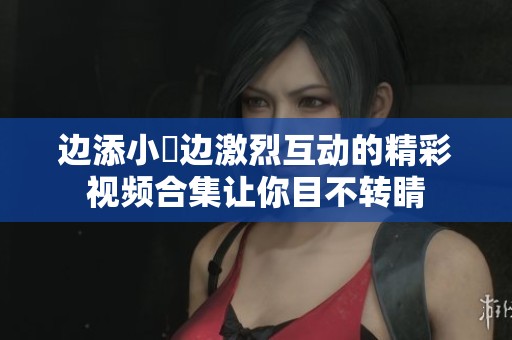 边添小泬边激烈互动的精彩视频合集让你目不转睛