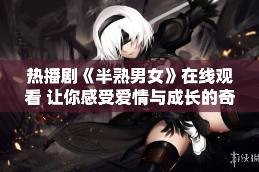 热播剧《半熟男女》在线观看 让你感受爱情与成长的奇妙旅程