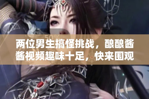 两位男生搞怪挑战，酿酿酱酱视频趣味十足，快来围观！