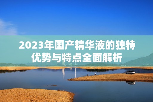 2023年国产精华液的独特优势与特点全面解析