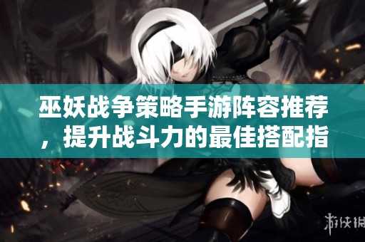 巫妖战争策略手游阵容推荐，提升战斗力的最佳搭配指南
