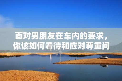 面对男朋友在车内的要求，你该如何看待和应对尊重问题
