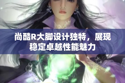 尚酷R大脚设计独特，展现稳定卓越性能魅力