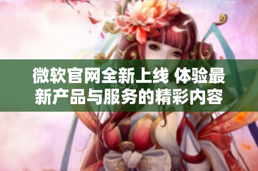 微软官网全新上线 体验最新产品与服务的精彩内容