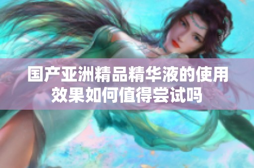 国产亚洲精品精华液的使用效果如何值得尝试吗