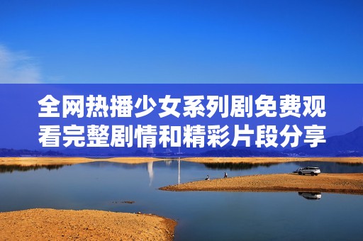 全网热播少女系列剧免费观看完整剧情和精彩片段分享