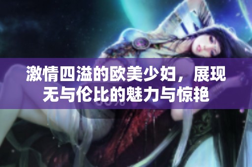 激情四溢的欧美少妇，展现无与伦比的魅力与惊艳