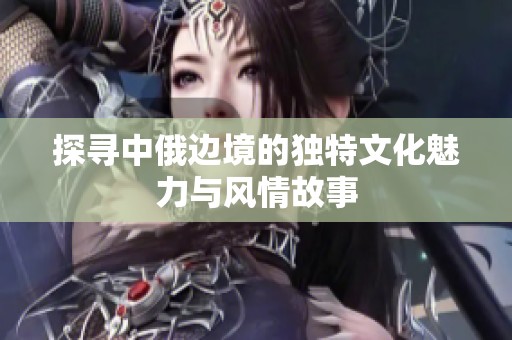 探寻中俄边境的独特文化魅力与风情故事