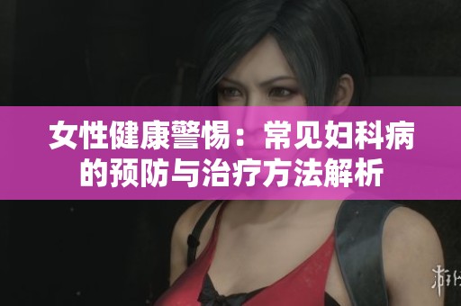 女性健康警惕：常见妇科病的预防与治疗方法解析