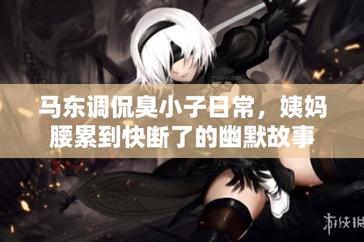 马东调侃臭小子日常，姨妈腰累到快断了的幽默故事