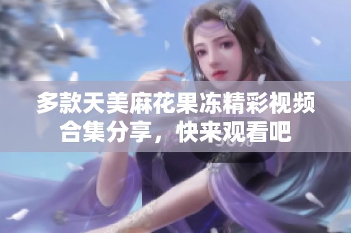 多款天美麻花果冻精彩视频合集分享，快来观看吧