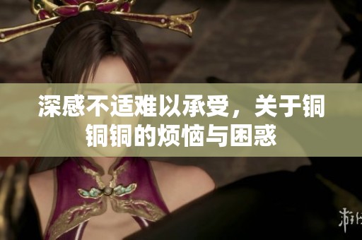 深感不适难以承受，关于铜铜铜的烦恼与困惑