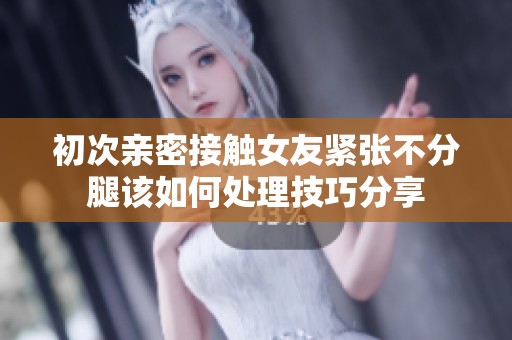 初次亲密接触女友紧张不分腿该如何处理技巧分享