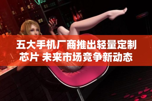五大手机厂商推出轻量定制芯片 未来市场竞争新动态