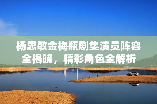 杨思敏金梅瓶剧集演员阵容全揭晓，精彩角色全解析