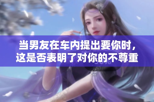 当男友在车内提出要你时，这是否表明了对你的不尊重