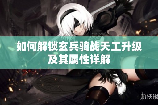 如何解锁玄兵骑战天工升级及其属性详解