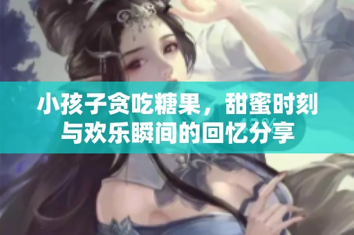 小孩子贪吃糖果，甜蜜时刻与欢乐瞬间的回忆分享