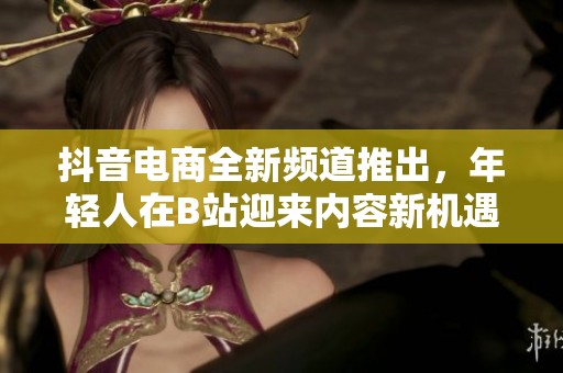 抖音电商全新频道推出，年轻人在B站迎来内容新机遇