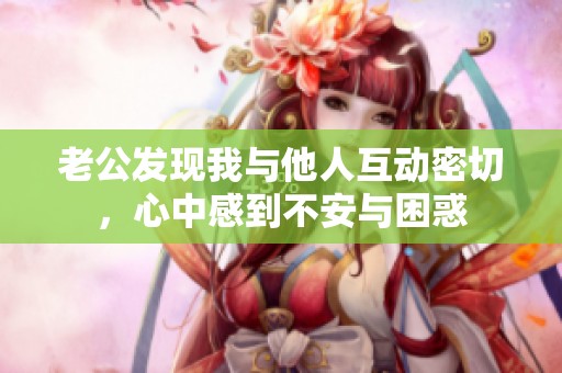 老公发现我与他人互动密切，心中感到不安与困惑