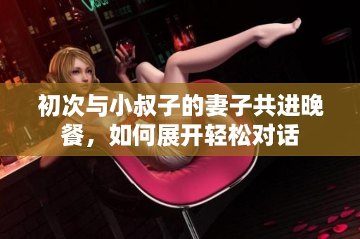 初次与小叔子的妻子共进晚餐，如何展开轻松对话