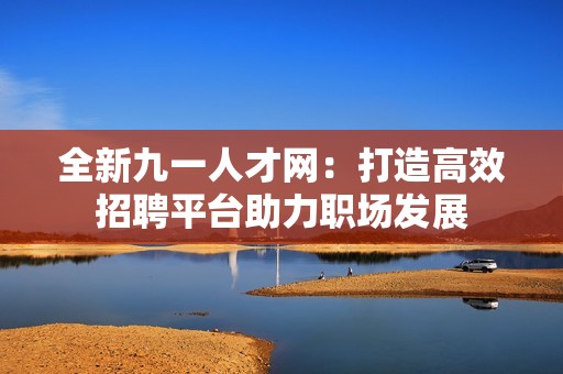 全新九一人才网：打造高效招聘平台助力职场发展