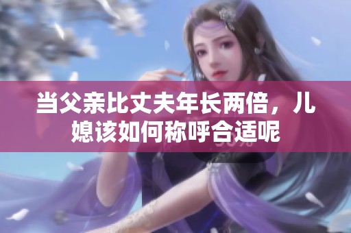 当父亲比丈夫年长两倍，儿媳该如何称呼合适呢