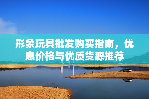 形象玩具批发购买指南，优惠价格与优质货源推荐
