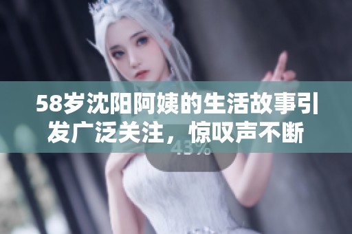 58岁沈阳阿姨的生活故事引发广泛关注，惊叹声不断
