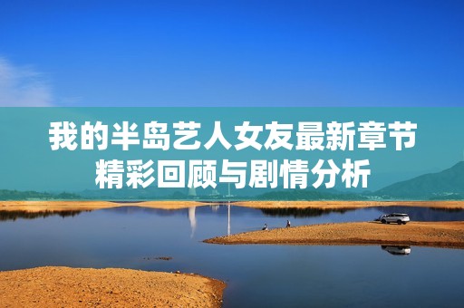我的半岛艺人女友最新章节精彩回顾与剧情分析