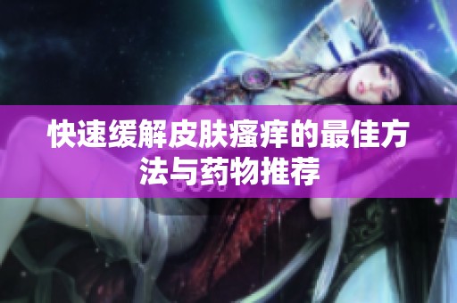 快速缓解皮肤瘙痒的最佳方法与药物推荐