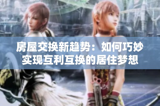 房屋交换新趋势：如何巧妙实现互利互换的居住梦想