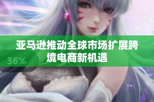 亚马逊推动全球市场扩展跨境电商新机遇
