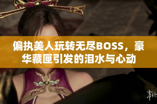 偏执美人玩转无尽BOSS，豪华藏匣引发的泪水与心动