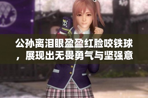 公孙离泪眼盈盈红脸咬铁球，展现出无畏勇气与坚强意志