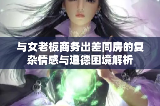 与女老板商务出差同房的复杂情感与道德困境解析