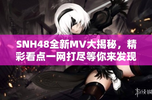 SNH48全新MV大揭秘，精彩看点一网打尽等你来发现！