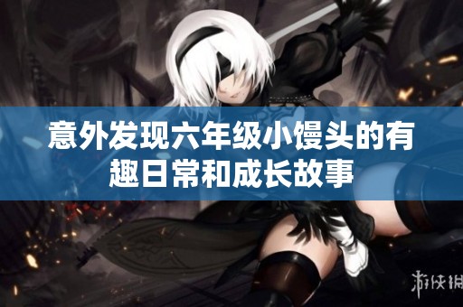 意外发现六年级小馒头的有趣日常和成长故事