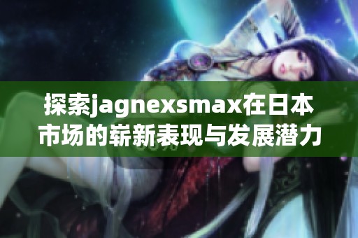 探索jagnexsmax在日本市场的崭新表现与发展潜力