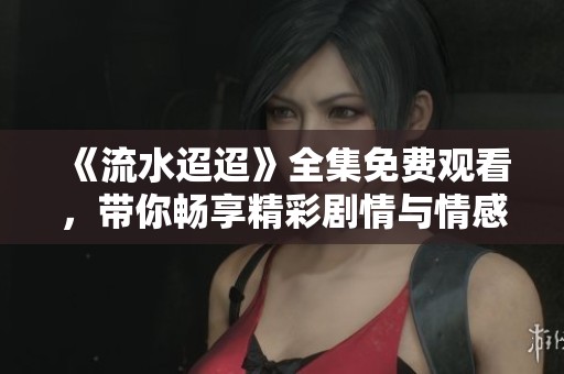 《流水迢迢》全集免费观看，带你畅享精彩剧情与情感碰撞