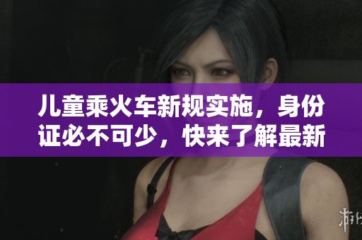 儿童乘火车新规实施，身份证必不可少，快来了解最新信息！