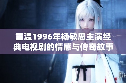 重温1996年杨敏思主演经典电视剧的情感与传奇故事