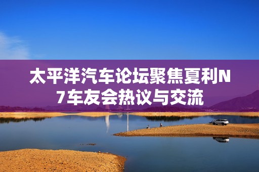 太平洋汽车论坛聚焦夏利N7车友会热议与交流