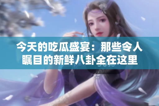 今天的吃瓜盛宴：那些令人瞩目的新鲜八卦全在这里